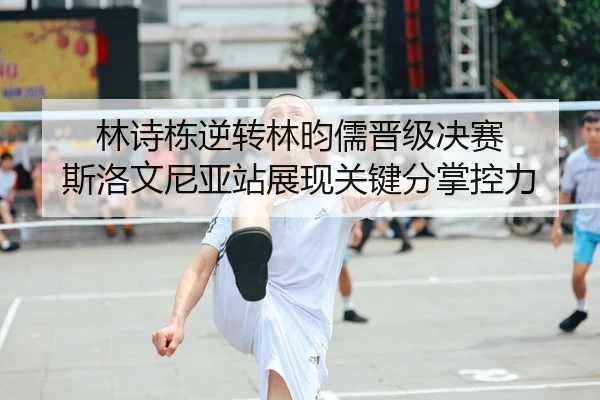 林诗栋逆转林昀儒晋级决赛 斯洛文尼亚站展现关键分掌控力