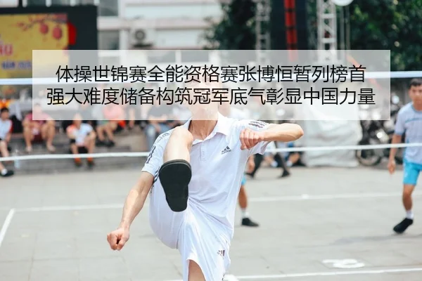 体操世锦赛全能资格赛张博恒暂列榜首 强大难度储备构筑冠军底气彰显中国力量