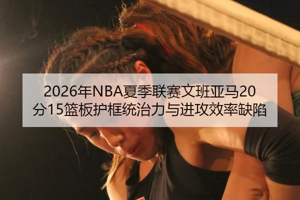 2026年NBA夏季联赛文班亚马20分15篮板护框统治力与进攻效率缺陷