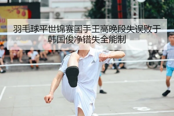 羽毛球平世锦赛国手王高晚段失误败于韩国俊净错失全能制